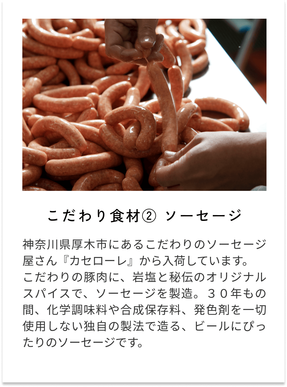 こだわり食材②ソーセージ 神奈川県厚木市にあるこだわりのソーセージ屋さん『カセローレ』から入荷しています。 こだわりの豚肉に、岩塩と秘伝のオリジナルスパイスで、ソーセージを製造。３０年もの間、化学調味料や合成保存料、発色剤を一切使用しない独自の製法で造る、ビールにぴったりのソーセージです。