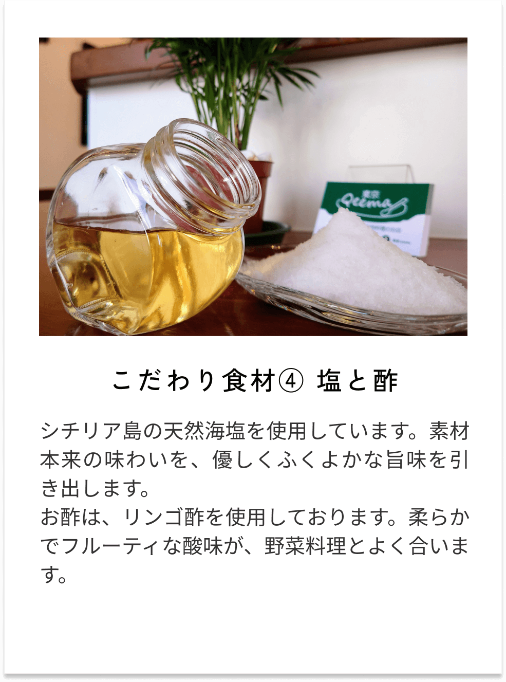 こだわり食材④塩と酢 シチリア島の天然海塩を使用しています。素材本来の味わいを、優しくふくよかな旨味を引き出します。 お酢は、リンゴ酢を使用しております。柔らかでフルーティな酸味が、野菜料理とよく合います。